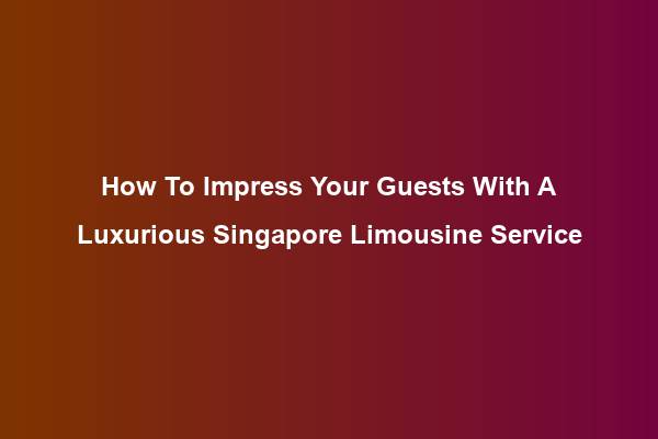 How To Impress Your Guests With A Luxurious Singapore Limousine Service