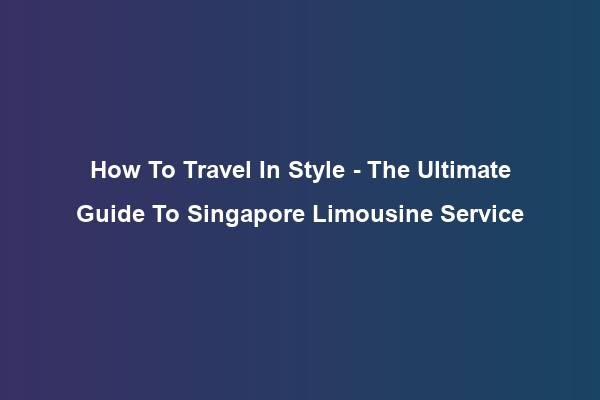 How To Travel In Style – The Ultimate Guide To Singapore Limousine Service